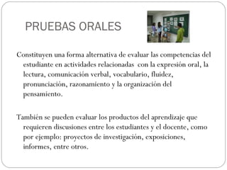 PRUEBAS ORALES
Constituyen una forma alternativa de evaluar las competencias del
estudiante en actividades relacionadas con la expresión oral, la
lectura, comunicación verbal, vocabulario, fluidez,
pronunciación, razonamiento y la organización del
pensamiento.
También se pueden evaluar los productos del aprendizaje que
requieren discusiones entre los estudiantes y el docente, como
por ejemplo: proyectos de investigación, exposiciones,
informes, entre otros.
 