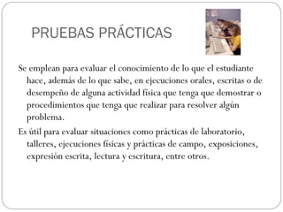 PRUEBAS PRÁCTICAS
Se emplean para evaluar el conocimiento de lo que el estudiante
hace, además de lo que sabe, en ejecuciones orales, escritas o de
desempeño de alguna actividad física que tenga que demostrar o
procedimientos que tenga que realizar para resolver algún
problema.
Es útil para evaluar situaciones como prácticas de laboratorio,
talleres, ejecuciones físicas y prácticas de campo, exposiciones,
expresión escrita, lectura y escritura, entre otros.
 