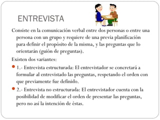 ENTREVISTA
Consiste en la comunicación verbal entre dos personas o entre una
persona con un grupo y requiere de una previa planificación
para definir el propósito de la misma, y las preguntas que lo
orientarán (guión de preguntas).
Existen dos variantes:
1.- Entrevista estructurada: El entrevistador se concretará a
formular al entrevistado las preguntas, respetando el orden con
que previamente fue definido.
2.- Entrevista no estructurada: El entrevistador cuenta con la
posibilidad de modificar el orden de presentar las preguntas,
pero no así la intención de éstas.
 