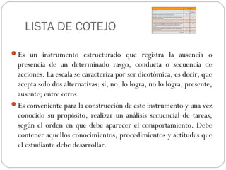 LISTA DE COTEJO
Es un instrumento estructurado que registra la ausencia o
presencia de un determinado rasgo, conducta o secuencia de
acciones. La escala se caracteriza por ser dicotómica, es decir, que
acepta solo dos alternativas: si, no; lo logra, no lo logra; presente,
ausente; entre otros.
Es conveniente para la construcción de este instrumento y una vez
conocido su propósito, realizar un análisis secuencial de tareas,
según el orden en que debe aparecer el comportamiento. Debe
contener aquellos conocimientos, procedimientos y actitudes que
el estudiante debe desarrollar.
 