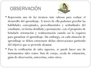 OBSERVACIÓN
 Representa una de las técnicas más valiosas para evaluar el
  desarrollo del aprendizaje. A través de ella podemos percibir las
  habilidades conceptuales, procedimentales y actitudinales del
  estudiante, en forma detallada y permanente, con el propósito de
  brindarle orientación y realimentación cuando así lo requiera
  para garantizar el aprendizaje. Sin embargo, en cada situación de
  aprendizaje se deben estructurar dichas observaciones partiendo
  del objetivo que se pretende alcanzar.
 Para la verificación de tales aspectos, se puede hacer uso de
  instrumentos tales como: lista de cotejo, escala de estimación,
  guías de observación, entrevistas, entre otros.
 