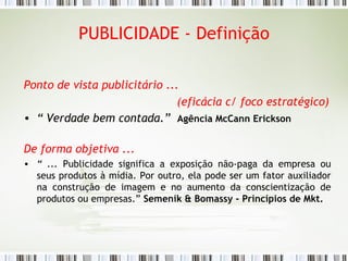 PUBLICIDADE - Definição Ponto de vista publicitário ...  (eficácia c/ foco estratégico) “  Verdade bem contada.”  Agência McCann Erickson De forma objetiva ... “  ...  Publicidade significa a exposição não-paga da empresa ou seus produtos à mídia. Por outro, ela pode ser um fator auxiliador na construção de imagem e no aumento da conscientização de produtos ou empresas.”   Semenik & Bomassy - Princípios de Mkt. 