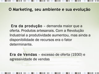 O Marketing, seu ambiente e sua evolução Era da produção  – demanda maior que a oferta. Produtos artesanais. Com a Revolução Industrial a produtividade aumentou, mas ainda a disponibilidade de recursos era o fator determinante.  Era de Vendas  – excesso de oferta (1930) e agressividade de vendas 