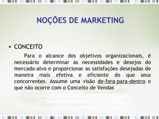 NOÇÕES DE MARKETING CONCEITO Para o alcance dos objetivos organizacionais, é necessário determinar as necessidades e desejos do mercado-alvo e proporcionar as satisfações desejadas de maneira mais efetiva e eficiente do que seus concorrentes. Assume uma visão  de-fora-para-dentro  o que não ocorre com o Conceito de Vendas 