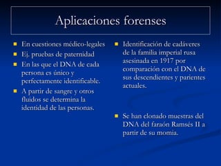 Aplicaciones forenses En cuestiones médico-legales  Ej. pruebas de paternidad En las que el DNA de cada persona es único y perfectamente identificable. A partir de sangre y otros fluidos se determina la identidad de las personas. Identificación de cadáveres de la familia imperial rusa asesinada en 1917 por comparación con el DNA de sus descendientes y parientes actuales.  Se han clonado muestras del DNA del faraón Ramsés II a partir de su momia. 