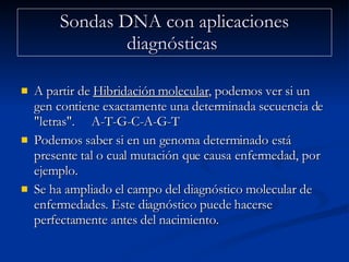 Sondas DNA con aplicaciones diagnósticas  A partir de  Hibridación molecular , podemos ver si un gen contiene exactamente una determinada secuencia de "letras".  A-T-G-C-A-G-T Podemos saber si en un genoma determinado está presente tal o cual mutación que causa enfermedad, por ejemplo.  Se ha ampliado el campo del diagnóstico molecular de enfermedades. Este diagnóstico puede hacerse perfectamente antes del nacimiento.  