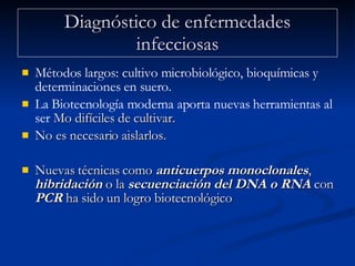 Diagnóstico de enfermedades infecciosas Métodos largos: cultivo microbiológico, bioquímicas y determinaciones en suero. La Biotecnología moderna aporta nuevas herramientas al ser  Mo difíciles de cultivar. No es necesario aislarlos.  Nuevas técnicas como  anticuerpos monoclonales ,  hibridación  o la  secuenciación del DNA o RNA  con  PCR  ha sido un logro biotecnológico 