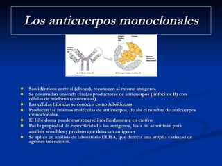 Los anticuerpos monoclonales Son idénticos entre sí (clones), reconocen al mismo antígeno.  Se desarrollan uniendo células productoras de anticuerpos (linfocitos B) con células de mieloma (cancerosas).  Las células híbridas se conocen como  hibridomas   Producen las mismas moléculas de anticuerpos, de ahí el nombre de anticuerpos monoclonales.  El hibridoma puede mantenerse indefinidamente en cultivo  Por la propiedad de especificidad a los antígenos, los a.m. se utilizan para  análisis sensibles y precisos que detectan antígenos Se aplica en análisis de laboratorio ELISA, que detecta una amplia variedad de agentes infecciosos. 