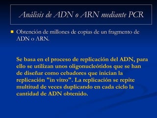Análisis de ADN o ARN mediante PCR Obtención de millones de copias de un fragmento de ADN o ARN. Se basa en el proceso de replicación del ADN, para ello se utilizan unos oligonucleótidos que se han de diseñar como cebadores que inician la replicación "in vitro". La replicación se repite multitud de veces duplicando en cada ciclo la cantidad de ADN obtenido. 