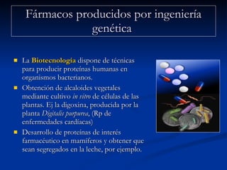 Fármacos producidos por ingeniería genética  La  Biotecnología  dispone de técnicas para producir proteínas humanas en organismos bacterianos. Obtención de alcaloides vegetales mediante cultivo  in vitro  de células de las plantas. Ej la digoxina, producida por la planta  Digitalis purpurea , (Rp de enfermedades cardíacas)  Desarrollo de proteínas de interés farmacéutico en mamíferos y obtener que sean segregados en la leche, por ejemplo.  
