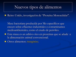Nuevos tipos de alimentos Reino Unido, investigación de “Proteína Monocelular".  Masa bacteriana producida por Mo específicos que crecen sobre efluentes industriales o contaminantes medioambientales, como el crudo de petróleo.  Esta masa es un aditivo rico en proteínas que se añade  a la alimentación animal convencional.  Otros alimentos:  transgénicos . 