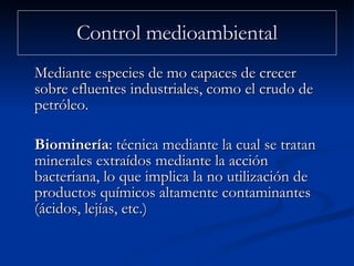 Control medioambiental Mediante especies de mo capaces de crecer sobre efluentes industriales, como el crudo de petróleo.  Biominería : técnica mediante la cual se tratan minerales extraídos mediante la acción bacteriana, lo que implica la no utilización de productos químicos altamente contaminantes (ácidos, lejías, etc.)  