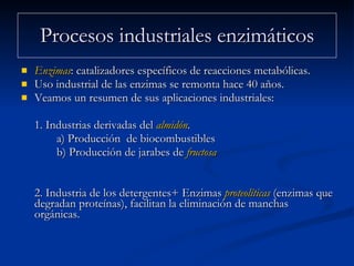 Procesos industriales enzimáticos Enzimas : catalizadores específicos de reacciones metabólicas.  Uso industrial de las enzimas se remonta hace 40 años.  Veamos un resumen de sus aplicaciones industriales:  1. Industrias derivadas del  almidón .  a) Producción  de biocombustibles  b) Producción de jarabes de  fructosa 2. Industria de los detergentes+ Enzimas  proteolíticas  (enzimas que degradan proteínas), facilitan la eliminación de manchas orgánicas.  