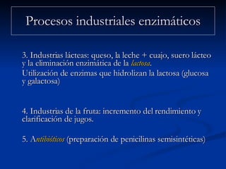 3. Industrias lácteas: queso, la leche + cuajo, suero lácteo y la eliminación enzimática de la  lactosa .  Utilización de enzimas que hidrolizan la lactosa (glucosa y galactosa) 4. Industrias de la fruta: incremento del rendimiento y clarificación de jugos. 5. A ntibióticos  (preparación de penicilinas semisintéticas)  Procesos industriales enzimáticos 