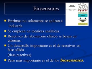 Biosensores Enzimas no solamente se aplican a   industria Se emplean en técnicas analíticas.  Reactivos de laboratorio clínico se basan en enzimas.  Un desarrollo importante es el de reactivos en fase sólida  (tiras reactivas)  Pero más importante es el de los  biosensores .  