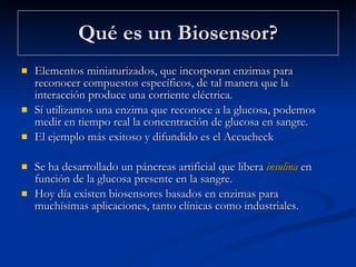 Qué es un Biosensor? Elementos miniaturizados, que incorporan enzimas para reconocer compuestos específicos, de tal manera que la interacción produce una corriente eléctrica.  Sí utilizamos una enzima que reconoce a la glucosa, podemos medir en tiempo real la concentración de glucosa en sangre.  El ejemplo más exitoso y difundido es el Accucheck  Se ha desarrollado un páncreas artificial que libera  insulina  en función de la glucosa presente en la sangre. Hoy día existen biosensores basados en enzimas para muchísimas aplicaciones, tanto clínicas como industriales.  