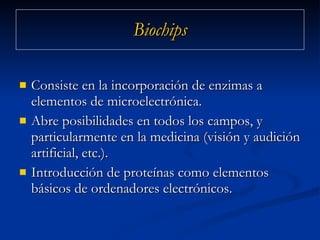 Biochips Consiste en la incorporación de enzimas a elementos de microelectrónica. Abre posibilidades en todos los campos, y particularmente en la medicina (visión y audición artificial, etc.).  Introducción de proteínas como elementos básicos de ordenadores electrónicos.  