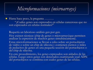 Microformaciones (microarrays) Hasta hace poco, la pregunta ……… “ ¿Cuáles genes son expresados en células cancerosas que no son expresados en células normales?”  Requería un laborioso análisis gen por gen.  Hoy existen técnicas (chip de genes o microarrays)que permiten analizar la expresión de muchos genes simultáneamente.  Estas microformaciones se llevan a cabo sobre un portaobjetos de vidrio o sobre un chip de silicona y contienen cientos o miles de pedacitos de genes en una pequeña sección del portaobjetos o del chip de silicona.  En este procedimiento, los genes expresados son aislados de las células. Luego estos genes son detectados examinando cual ADN del portaobjetos se combina con cuales genes de las células. 