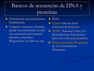 Bancos de secuencias de DNA y proteínas Información una herramienta fundamental. Cualquier secuencia obtenida puede ser contrastada ( on line ) con secuencias previamente descritas, relaciones filogenéticas (evolutivas), etc. Webs:  Expasy  base de datos secuencia de proteínas NCBI  , National Center for Biotechnology Information bases de secuencias genéticas.  Departamento de Bioquímica y Biología Molecular  de la Universidad de Salamanca.  