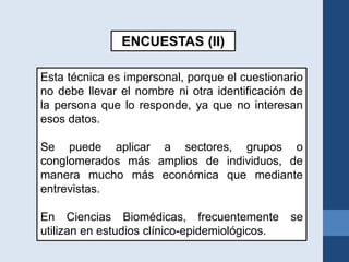 ENCUESTAS (II)
Esta técnica es impersonal, porque el cuestionario
no debe llevar el nombre ni otra identificación de
la persona que lo responde, ya que no interesan
esos datos.
Se puede aplicar a sectores, grupos o
conglomerados más amplios de individuos, de
manera mucho más económica que mediante
entrevistas.
En Ciencias Biomédicas, frecuentemente se
utilizan en estudios clínico-epidemiológicos.
 