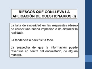 La falta de sinceridad en las respuestas (deseo
de causar una buena impresión o de disfrazar la
realidad).
La tendencia a decir "si" a todo.
La sospecha de que la información puede
revertirse en contra del encuestado, de alguna
manera.
RIESGOS QUE CONLLEVA LA
APLICACIÓN DE CUESTIONARIOS (I)
 
