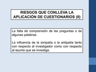 La falta de comprensión de las preguntas o de
algunas palabras.
La influencia de la simpatía o la antipatía tanto
con respecto al investigador como con respecto
al asunto que se investiga.
RIESGOS QUE CONLLEVA LA
APLICACIÓN DE CUESTIONARIOS (II)
 