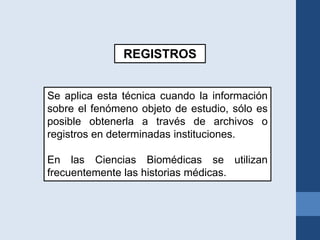 REGISTROS
Se aplica esta técnica cuando la información
sobre el fenómeno objeto de estudio, sólo es
posible obtenerla a través de archivos o
registros en determinadas instituciones.
En las Ciencias Biomédicas se utilizan
frecuentemente las historias médicas.
 