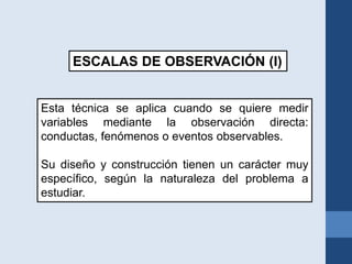 ESCALAS DE OBSERVACIÓN (I)
Esta técnica se aplica cuando se quiere medir
variables mediante la observación directa:
conductas, fenómenos o eventos observables.
Su diseño y construcción tienen un carácter muy
específico, según la naturaleza del problema a
estudiar.
 