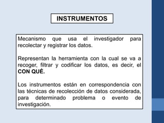 INSTRUMENTOS
Mecanismo que usa el investigador para
recolectar y registrar los datos.
Representan la herramienta con la cual se va a
recoger, filtrar y codificar los datos, es decir, el
CON QUÉ.
Los instrumentos están en correspondencia con
las técnicas de recolección de datos considerada,
para determinado problema o evento de
investigación.
 