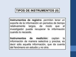 Instrumentos de registro: permiten tener un
soporte de la información en periodos de tiempo
relativamente largos, de modo que el
investigador puede recuperar la información
cuando lo necesite.
Instrumentos de medición: captan la
información de manera selectiva y precisa, es
decir sólo aquella información, que da cuenta
del fenómeno en estudio y no otra.
TIPOS DE INSTRUMENTOS (II)
 