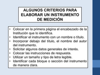 ALGUNOS CRITERIOS PARA
ELABORAR UN INSTRUMENTO
DE MEDICIÓN
• Colocar en la primera página el encabezado de la
Institución que lo identifica.
• Identificar el instrumento con un nombre o título.
• Incorporar debajo del título, el nombre del autor
del instrumento.
• Solicitar algunos datos generales de interés.
• Colocar las instrucciones de respuesta.
• Utilizar un tamaño y tipo de letra legible.
• Identificar cada bloque o sección del instrumento
de manera clara.
 