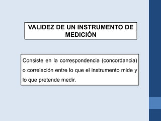 VALIDEZ DE UN INSTRUMENTO DE
MEDICIÓN
Consiste en la correspondencia (concordancia)
o correlación entre lo que el instrumento mide y
lo que pretende medir.
 