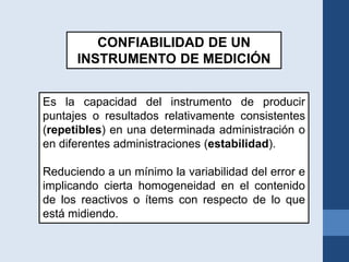 CONFIABILIDAD DE UN
INSTRUMENTO DE MEDICIÓN
Es la capacidad del instrumento de producir
puntajes o resultados relativamente consistentes
(repetibles) en una determinada administración o
en diferentes administraciones (estabilidad).
Reduciendo a un mínimo la variabilidad del error e
implicando cierta homogeneidad en el contenido
de los reactivos o ítems con respecto de lo que
está midiendo.
 