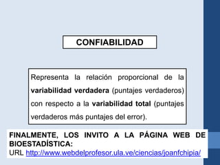 CONFIABILIDAD
Representa la relación proporcional de la
variabilidad verdadera (puntajes verdaderos)
con respecto a la variabilidad total (puntajes
verdaderos más puntajes del error).
FINALMENTE, LOS INVITO A LA PÁGINA WEB DE
BIOESTADÍSTICA:
URL http://www.webdelprofesor.ula.ve/ciencias/joanfchipia/
 