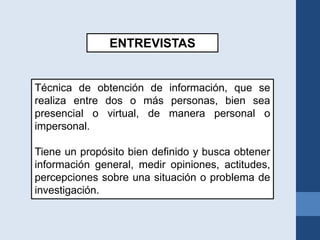 ENTREVISTAS
Técnica de obtención de información, que se
realiza entre dos o más personas, bien sea
presencial o virtual, de manera personal o
impersonal.
Tiene un propósito bien definido y busca obtener
información general, medir opiniones, actitudes,
percepciones sobre una situación o problema de
investigación.
 