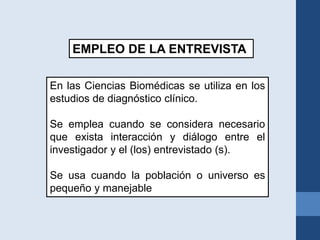 En las Ciencias Biomédicas se utiliza en los
estudios de diagnóstico clínico.
Se emplea cuando se considera necesario
que exista interacción y diálogo entre el
investigador y el (los) entrevistado (s).
Se usa cuando la población o universo es
pequeño y manejable
EMPLEO DE LA ENTREVISTA
 
