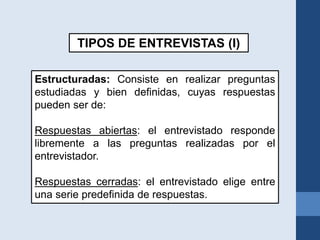 TIPOS DE ENTREVISTAS (I)
Estructuradas: Consiste en realizar preguntas
estudiadas y bien definidas, cuyas respuestas
pueden ser de:
Respuestas abiertas: el entrevistado responde
libremente a las preguntas realizadas por el
entrevistador.
Respuestas cerradas: el entrevistado elige entre
una serie predefinida de respuestas.
 