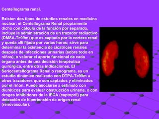 Centellograma renal.  Existen dos tipos de estudios renales en medicina nuclear: el Centellograma Renal propiamente dicho con cálculo de la función por separado, incluye la administración de un trazador radiactivo (DMSA-Tc99m) que es captado por la corteza renal y queda allí fijado por varias horas; sirve para determinar la existencia de cicatrices renales después de infecciones urinarias (sobre todo en niños), o valorar el aporte funcional de cada órgano antes de una decisión terapéutica quirúrgica, entre otras indicaciones. El Seriocentellograma Renal o renograma, es un estudio dinámico realizado con DTPA-Tc99m u otros trazadores que son captados y eliminados por el riñón. Puede asociarse a estímulo con diuréticos para evaluar obstrucción urinaria, o con drogas inhibidoras de la IECA (captopril) para detección de hipertensión de origen renal (renovascular). 