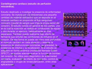 Centellograma cardíaco (estudio de perfusión miocárdica). Estudio destinado a investigar la presencia de enfermedad coronaria. Se inyecta por vía intravenosa una pequeña cantidad de material radioactivo que se deposita en el músculo cardíaco en proporción al flujo sanguíneo coronario (caudal de sangre que irriga la propia pared del corazón). El estudio consta en general de dos partes, una en la cual la inyección se realiza en condiciones de reposo y otra durante un ejercicio, habitualmente en días separados. También puede realizarse bajo efecto de fármacos que simulan las condiciones de esfuerzo en el corazón. De esa forma se puede ver cómo está prefundido el músculo cardíaco en cada situación y detectar la presencia de obstrucciones coronarias, su gravedad, la existencia de infartos y su localización. Si el estudio se adquiere en forma dinámica (modalidad llamada Gated-SPECT), es posible además evaluar la función de bombeo del corazón. Se utiliza para diagnóstico de enfermedad coronaria, evaluación de infarto de miocardio, control de angioplastia o cirugía de revascularización, entre otras aplicaciones.  