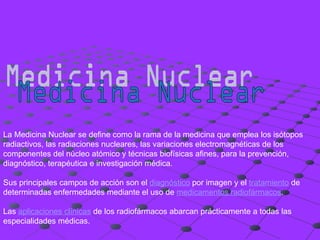 Medicina Nuclear La Medicina Nuclear se define como la rama de la medicina que emplea los isótopos radiactivos, las radiaciones nucleares, las variaciones electromagnéticas de los componentes del núcleo atómico y técnicas biofísicas afines, para la prevención, diagnóstico, terapéutica e investigación médica.  Sus principales campos de acción son el  diagnóstico  por imagen y el  tratamiento  de determinadas enfermedades mediante el uso de  medicamentos radiofármacos . Las  aplicaciones clínicas  de los radiofármacos abarcan prácticamente a todas las especialidades médicas. 