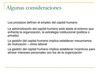 Algunas consideraciones

Los procesos definen el empleo del capital humano

La administración del capital humano está atada al entorno que
enfrenta la organización, la estrategia institucional (pública o
privada)
La gestión del capital humano implica establecer mecanismos
de motivación – clima laboral
La gestión del capital humano implica establecer incentivos para
alinear intereses personales con los de la organización
 