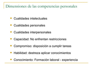 Dimensiones de las competencias personales

     Cualidades intelectuales

     Cualidades personales

     Cualidades interpersonales

     Capacidad: No enfrentan restricciones

     Compromiso: disposición a cumplir tareas

     Habilidad: destreza aplicar conocimientos

     Conocimiento: Formación laboral - experiencia
 