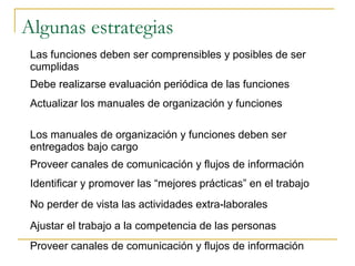 Algunas estrategias
 Las funciones deben ser comprensibles y posibles de ser
 cumplidas
 Debe realizarse evaluación periódica de las funciones
 Actualizar los manuales de organización y funciones

 Los manuales de organización y funciones deben ser
 entregados bajo cargo
 Proveer canales de comunicación y flujos de información
 Identificar y promover las “mejores prácticas” en el trabajo
 No perder de vista las actividades extra-laborales
 Ajustar el trabajo a la competencia de las personas
 Proveer canales de comunicación y flujos de información
 