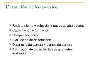 Definición de los puestos


    Reclutamiento y selección nuevos colaboradores
    Capacitación y formación
    Compensaciones
    Evaluación de desempeño
    Desarrollo de carrera y planes de carrera
    Asignación de todas las tareas que deben
     realizarse
 