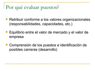 Por qué evaluar puestos?

   Retribuir conforme a los valores organizacionales
    (responsabilidades, capacidades, etc.)

   Equilibrio entre el valor de mercado y el valor de
    empresa

   Comprensión de los puestos e identificación de
    posibles carreras (desarrollo)
 