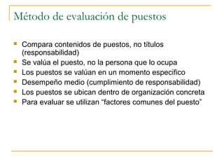 Método de evaluación de puestos

   Compara contenidos de puestos, no títulos
    (responsabilidad)
   Se valúa el puesto, no la persona que lo ocupa
   Los puestos se valúan en un momento especifico
   Desempeño medio (cumplimiento de responsabilidad)
   Los puestos se ubican dentro de organización concreta
   Para evaluar se utilizan “factores comunes del puesto”
 