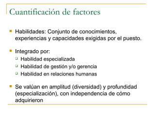 Cuantificación de factores
   Habilidades: Conjunto de conocimientos,
    experiencias y capacidades exigidas por el puesto.

   Integrado por:
       Habilidad especializada
       Habilidad de gestión y/o gerencia
       Habilidad en relaciones humanas

   Se valúan en amplitud (diversidad) y profundidad
    (especialización), con independencia de cómo
    adquirieron
 