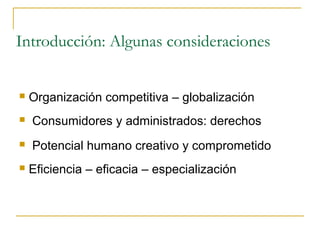 Introducción: Algunas consideraciones


   Organización competitiva – globalización
   Consumidores y administrados: derechos
   Potencial humano creativo y comprometido
   Eficiencia – eficacia – especialización
 