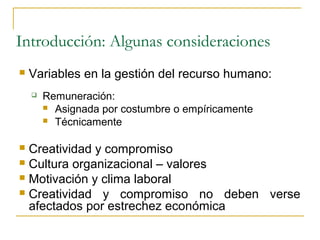 Introducción: Algunas consideraciones
   Variables en la gestión del recurso humano:
       Remuneración:
         Asignada por costumbre o empíricamente
         Técnicamente


 Creatividad y compromiso
 Cultura organizacional – valores
 Motivación y clima laboral
 Creatividad y compromiso no deben verse
  afectados por estrechez económica
 