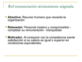 Rol remuneración técnicamente asignada:

   Atractivo: Recurso humano que necesita la
    organización

   Retenedor: Personal creativo y comprometido -
    completar su remuneración - tranquilidad

   Motivador: Al comparar con la competencia siente
    satisfacción si su salario es igual o superior en
    condiciones equivalentes.
 
